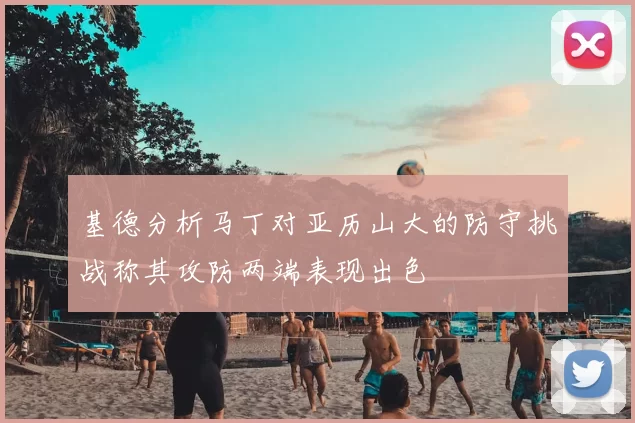 基德分析马丁对亚历山大的防守挑战称其攻防两端表现出色