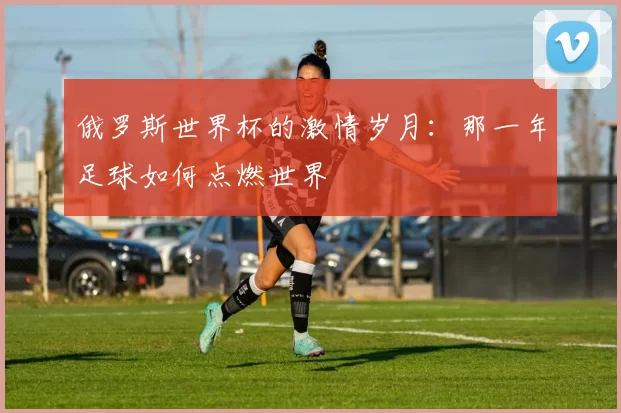 俄罗斯世界杯的激情岁月:那一年足球如何点燃世界