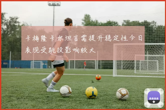 卡梅隆卡尔坦言需提升稳定性今日表现受跳投影响较大