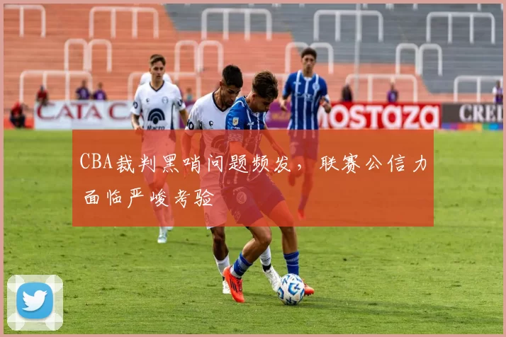 CBA裁判黑哨问题频发，联赛公信力面临严峻考验