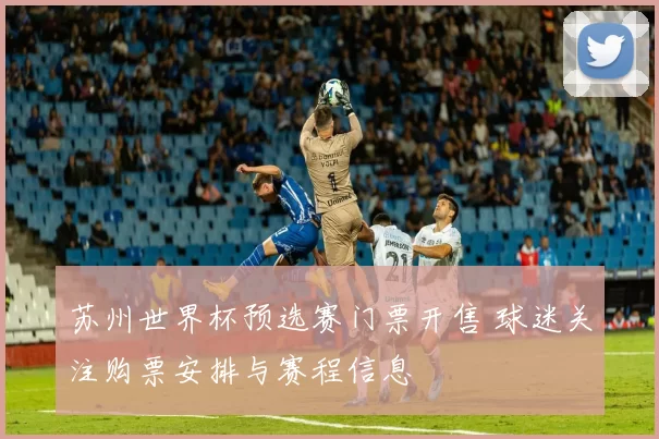 苏州世界杯预选赛门票开售 球迷关注购票安排与赛程信息