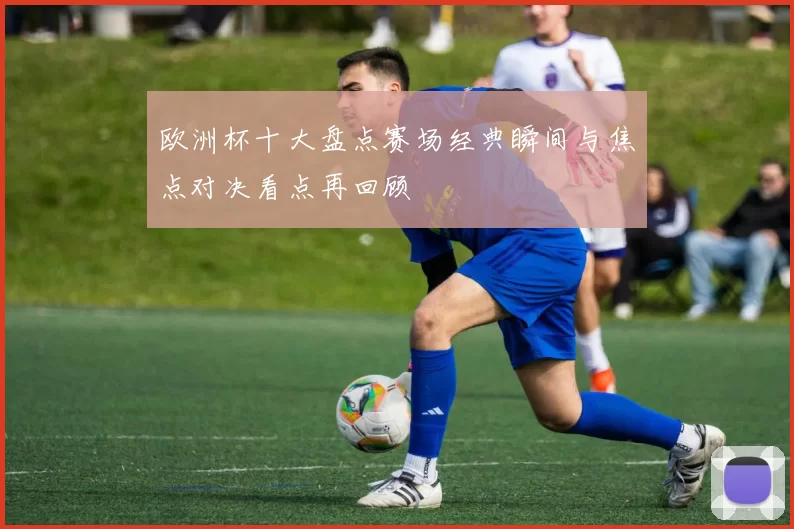 欧洲杯十大盘点赛场经典瞬间与焦点对决看点再回顾