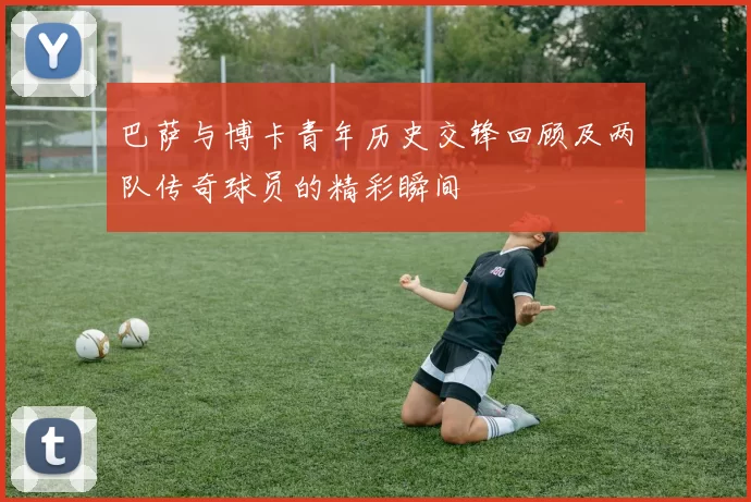巴萨与博卡青年历史交锋回顾及两队传奇球员的精彩瞬间