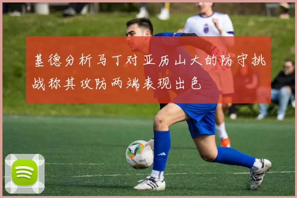 基德分析马丁对亚历山大的防守挑战称其攻防两端表现出色