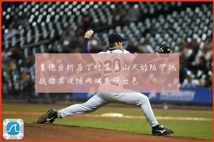 基德分析马丁对亚历山大的防守挑战称其攻防两端表现出色